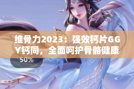 维骨力2023：强效钙片GGY钙同，全面呵护骨骼健康