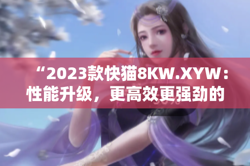 “2023款快猫8KW.XYW：性能升级，更高效更强劲的动力表现！”