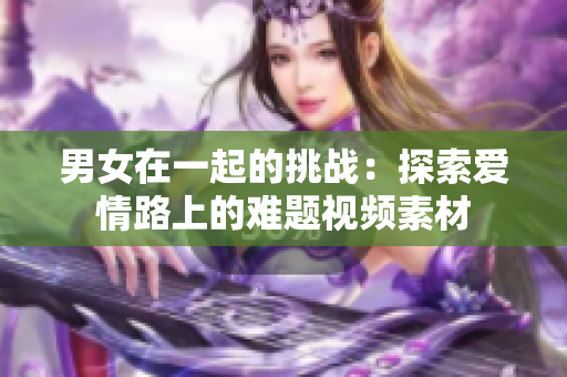 男女在一起的挑战：探索爱情路上的难题视频素材