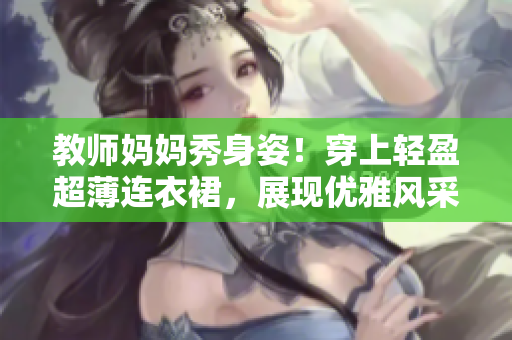 教师妈妈秀身姿！穿上轻盈超薄连衣裙，展现优雅风采