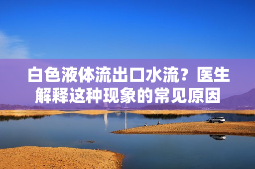 白色液体流出口水流？医生解释这种现象的常见原因