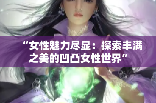 “女性魅力尽显：探索丰满之美的凹凸女性世界”