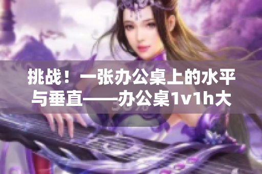 挑战！一张办公桌上的水平与垂直——办公桌1v1h大比拼！