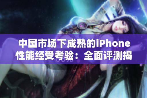 中国市场下成熟的iPhone性能经受考验：全面评测揭秘