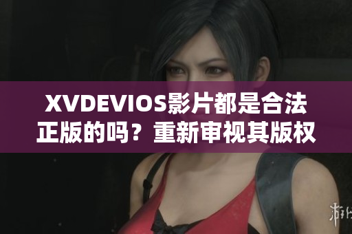 XVDEVIOS影片都是合法正版的吗？重新审视其版权合规问题