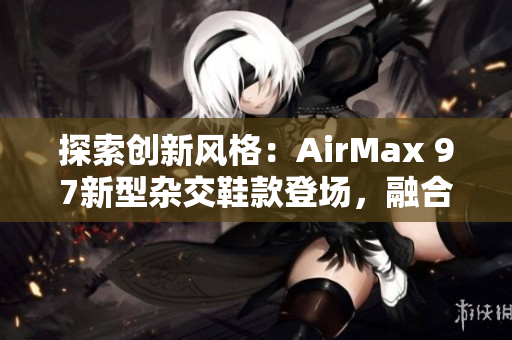 探索创新风格：AirMax 97新型杂交鞋款登场，融合时尚与功能