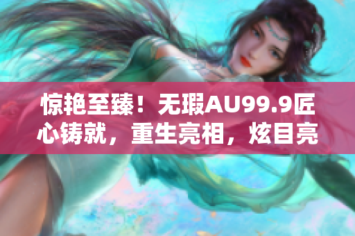 惊艳至臻！无瑕AU99.9匠心铸就，重生亮相，炫目亮光动人心弦