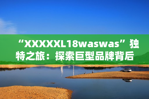 “XXXXXL18waswas”独特之旅：探索巨型品牌背后的故事