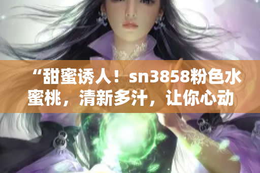 “甜蜜诱人！sn3858粉色水蜜桃，清新多汁，让你心动不已！”