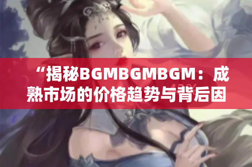 “揭秘BGMBGMBGM：成熟市场的价格趋势与背后因素解析”