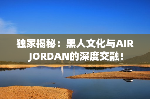 独家揭秘：黑人文化与AIR JORDAN的深度交融！