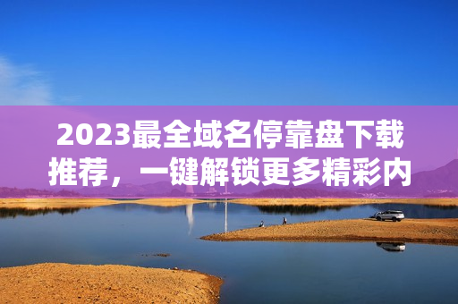 2023最全域名停靠盘下载推荐，一键解锁更多精彩内容