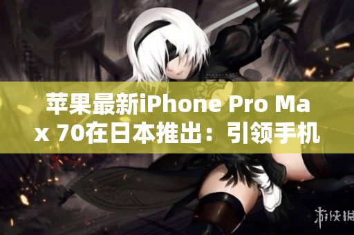 苹果最新iPhone Pro Max 70在日本推出：引领手机科技革新