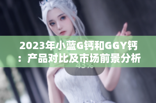 2023年小蓝G钙和GGY钙：产品对比及市场前景分析