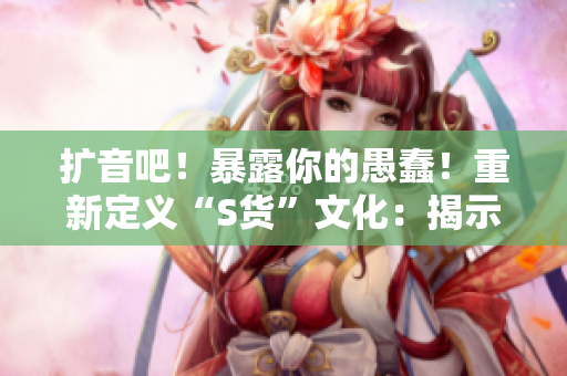 扩音吧！暴露你的愚蠢！重新定义“S货”文化：揭示虚假C烂视频的SB本质