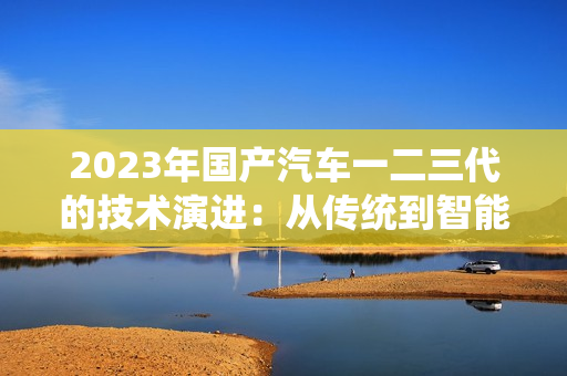 2023年国产汽车一二三代的技术演进：从传统到智能的转变