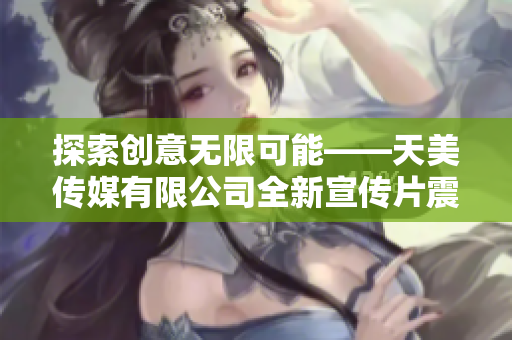 探索创意无限可能——天美传媒有限公司全新宣传片震撼发布！