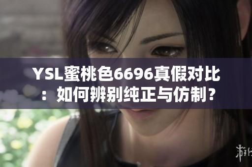 YSL蜜桃色6696真假对比：如何辨别纯正与仿制？