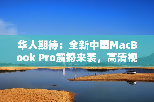 华人期待：全新中国MacBook Pro震撼来袭，高清视界再进一步！