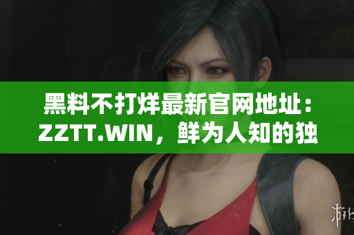 黑料不打烊最新官网地址：ZZTT.WIN，鲜为人知的独家内幕，无间断更新！