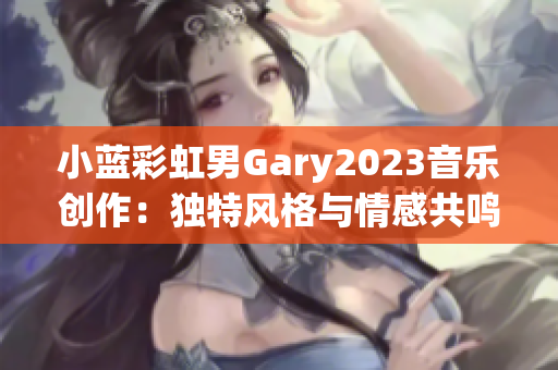 小蓝彩虹男Gary2023音乐创作：独特风格与情感共鸣