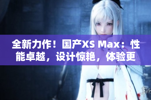 全新力作！国产XS Max：性能卓越，设计惊艳，体验更升级！