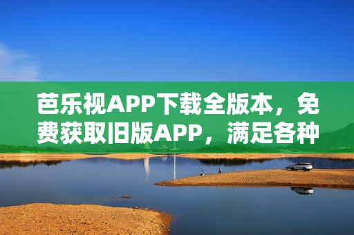 芭乐视APP下载全版本，免费获取旧版APP，满足各种需求