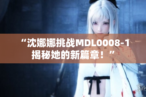 “沈娜娜挑战MDL0008-1 揭秘她的新篇章！”