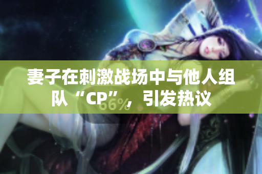 妻子在刺激战场中与他人组队“CP”，引发热议