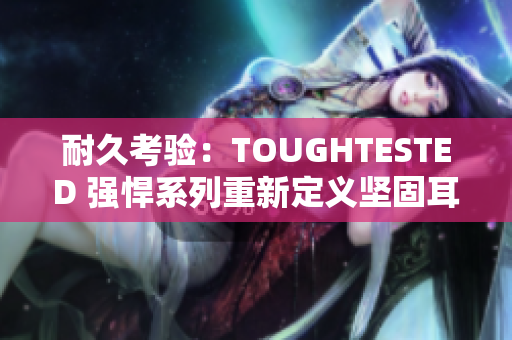 耐久考验：TOUGHTESTED 强悍系列重新定义坚固耳机的极限挑战