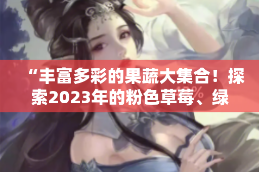 “丰富多彩的果蔬大集合！探索2023年的粉色草莓、绿巨人樱桃、秋葵，以及丝瓜与芭乐。”