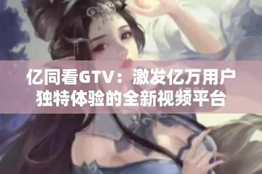 亿同看GTV：激发亿万用户独特体验的全新视频平台