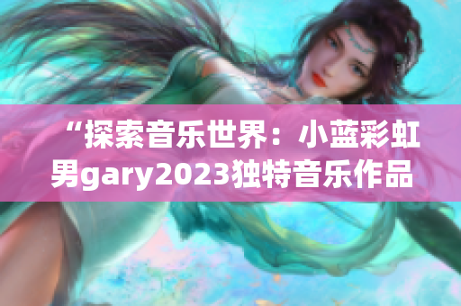 “探索音乐世界：小蓝彩虹男gary2023独特音乐作品引发热议”