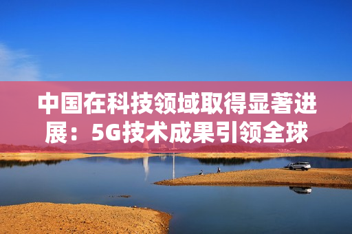 中国在科技领域取得显著进展：5G技术成果引领全球发展趋势