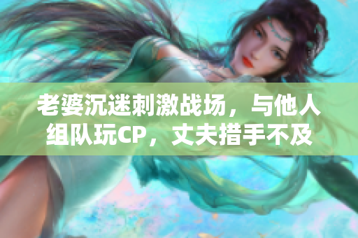 老婆沉迷刺激战场，与他人组队玩CP，丈夫措手不及