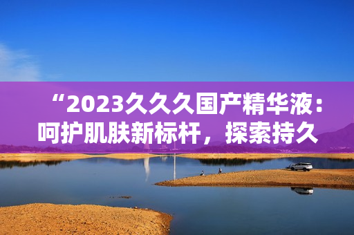 “2023久久久国产精华液：呵护肌肤新标杆，探索持久保湿奥秘！”