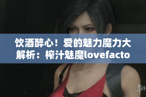 饮酒醉心！爱的魅力魔力大解析：榨汁魅魔lovefactor