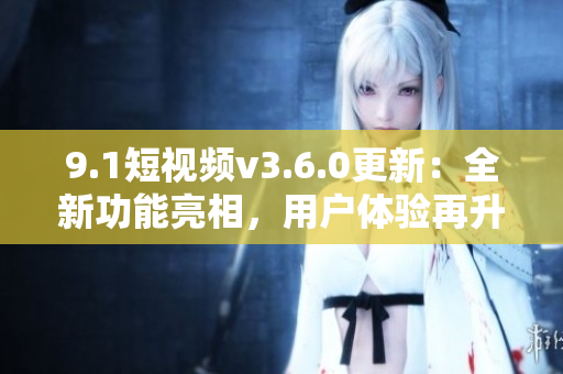 9.1短视频v3.6.0更新：全新功能亮相，用户体验再升级！