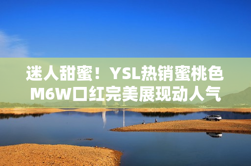 迷人甜蜜！YSL热销蜜桃色M6W口红完美展现动人气质