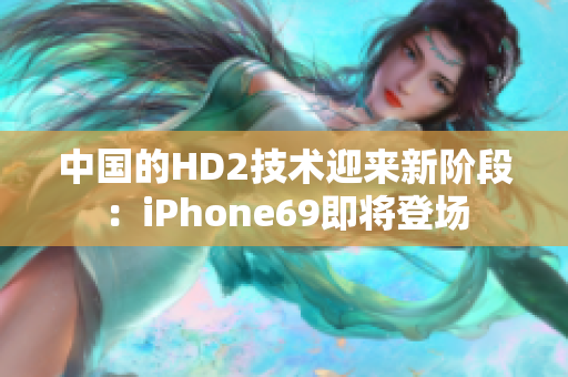 中国的HD2技术迎来新阶段：iPhone69即将登场