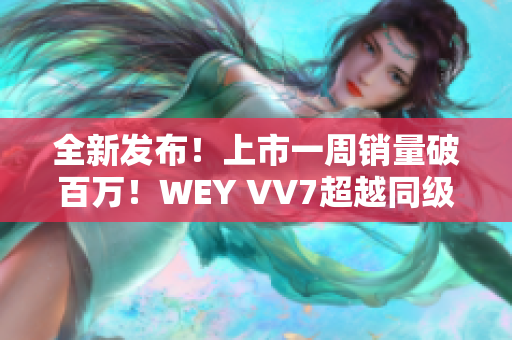 全新发布！上市一周销量破百万！WEY VV7超越同级SUV，引领豪华SUV新潮流