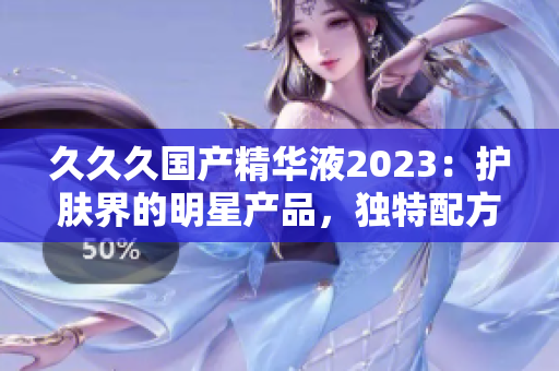 久久久国产精华液2023：护肤界的明星产品，独特配方深受好评