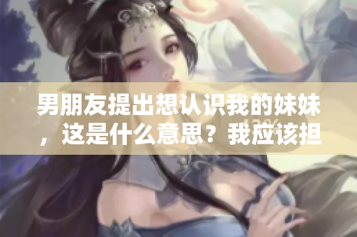 男朋友提出想认识我的妹妹，这是什么意思？我应该担心吗？