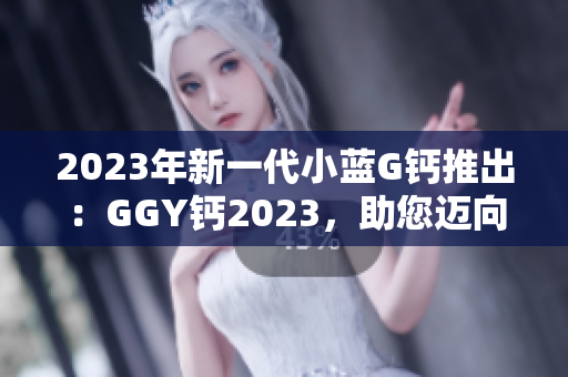 2023年新一代小蓝G钙推出：GGY钙2023，助您迈向更健康的生活