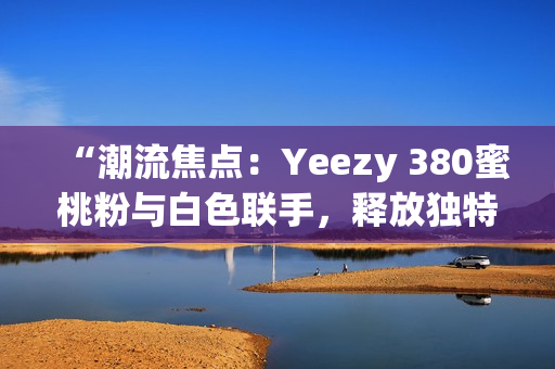 “潮流焦点：Yeezy 380蜜桃粉与白色联手，释放独特魅力！”