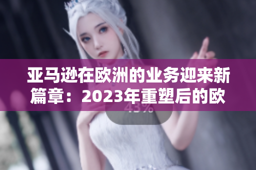 亚马逊在欧洲的业务迎来新篇章：2023年重塑后的欧洲站