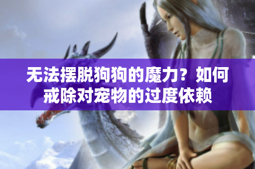 无法摆脱狗狗的魔力？如何戒除对宠物的过度依赖