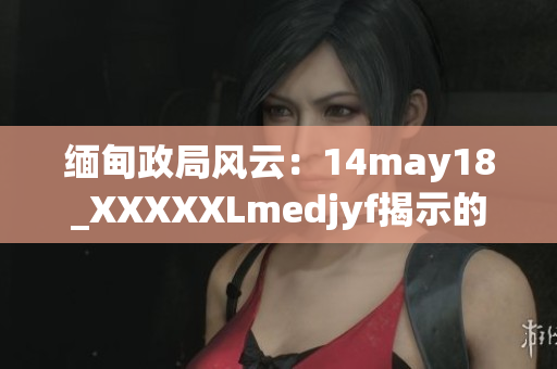 缅甸政局风云：14may18_XXXXXLmedjyf揭示的挑战与机遇