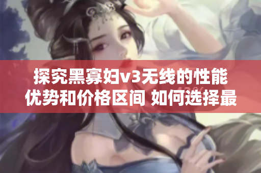 探究黑寡妇v3无线的性能优势和价格区间 如何选择最合适的入手点？