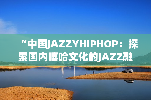 “中国JAZZYHIPHOP：探索国内嘻哈文化的JAZZ融合之路”